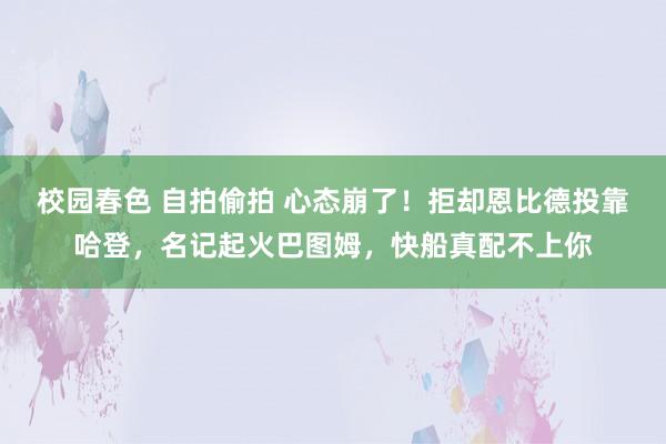 校园春色 自拍偷拍 心态崩了！拒却恩比德投靠哈登，名记起火巴图姆，快船真配不上你