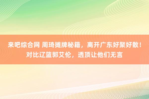 来吧综合网 周琦摊牌秘籍，离开广东好聚好散！对比辽篮郭艾伦，透顶让他们无言