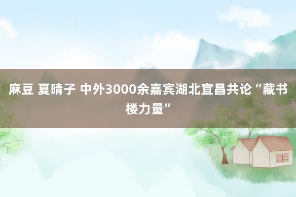 麻豆 夏晴子 中外3000余嘉宾湖北宜昌共论“藏书楼力量”