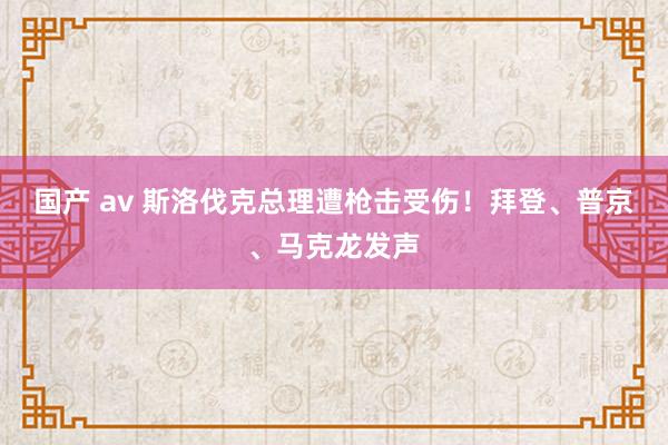 国产 av 斯洛伐克总理遭枪击受伤！拜登、普京、马克龙发声