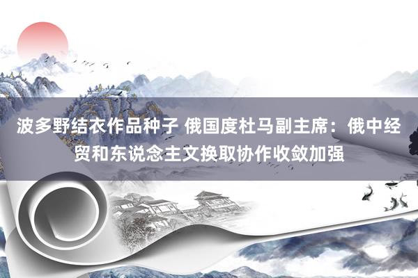 波多野结衣作品种子 俄国度杜马副主席：俄中经贸和东说念主文换取协作收敛加强