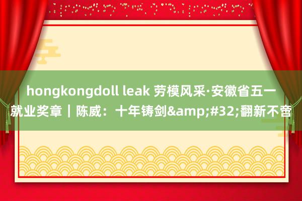 hongkongdoll leak 劳模风采·安徽省五一就业奖章｜陈威：十年铸剑&#32;翻新不啻