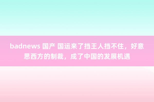 badnews 国产 国运来了挡王人挡不住，好意思西方的制裁，成了中国的发展机遇