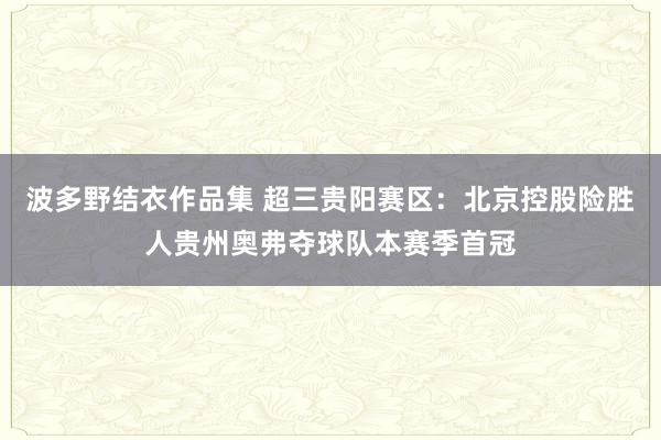 波多野结衣作品集 超三贵阳赛区：北京控股险胜人贵州奥弗夺球队