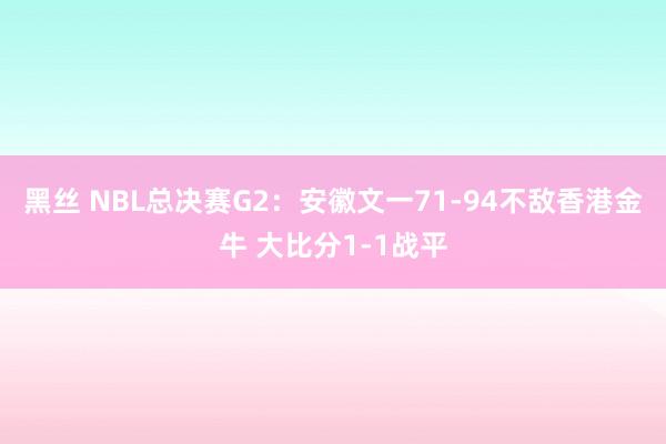 黑丝 NBL总决赛G2：安徽文一71-94不敌香港金牛 大比