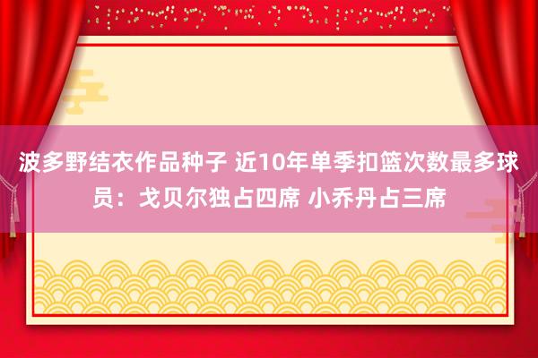 波多野结衣作品种子 近10年单季扣篮次数最多球员：戈贝尔独占