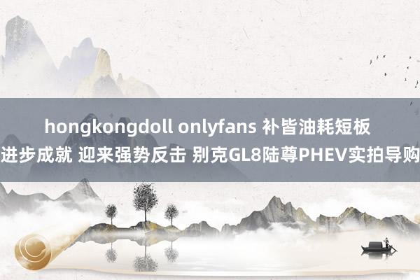 hongkongdoll onlyfans 补皆油耗短板 进步成就 迎来强势反击 别克GL8陆尊PHEV实拍导购