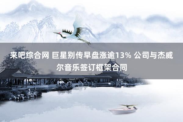 来吧综合网 巨星别传早盘涨逾13% 公司与杰威尔音乐签订框架合同