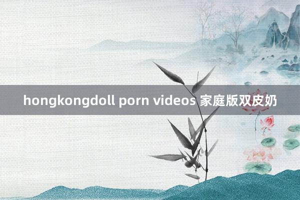 hongkongdoll porn videos 家庭版双皮奶