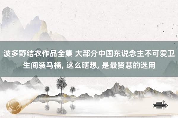 波多野结衣作品全集 大部分中国东说念主不可爱卫生间装马桶， 这么瞎想， 是最贤慧的选用