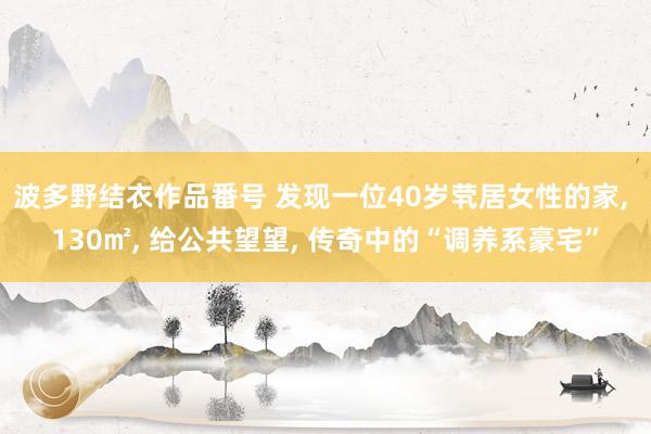 波多野结衣作品番号 发现一位40岁茕居女性的家， 130㎡， 给公共望望， 传奇中的“调养系豪宅”