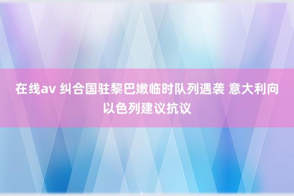 在线av 纠合国驻黎巴嫩临时队列遇袭 意大利向以色列建议抗议