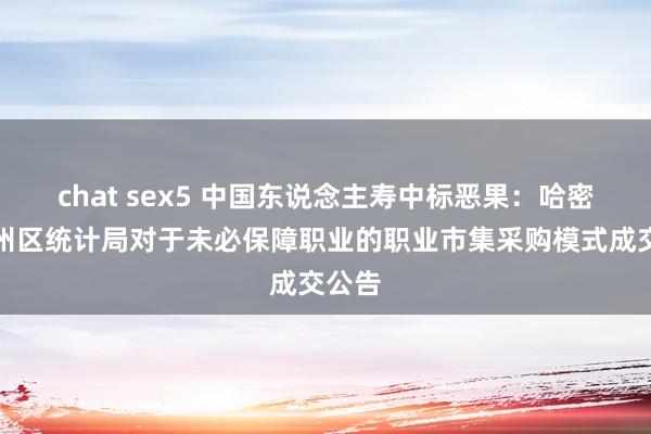 chat sex5 中国东说念主寿中标恶果：哈密市伊州区统计局对于未必保障职业的职业市集采购模式成交公告