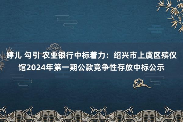 婷儿 勾引 农业银行中标着力：绍兴市上虞区殡仪馆2024年第一期公款竞争性存放中标公示