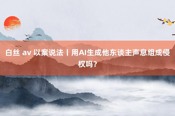 白丝 av 以案说法丨用AI生成他东谈主声息组成侵权吗？