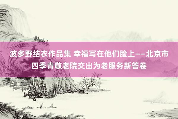 波多野结衣作品集 幸福写在他们脸上——北京市四季青敬老院交出为老服务新答卷