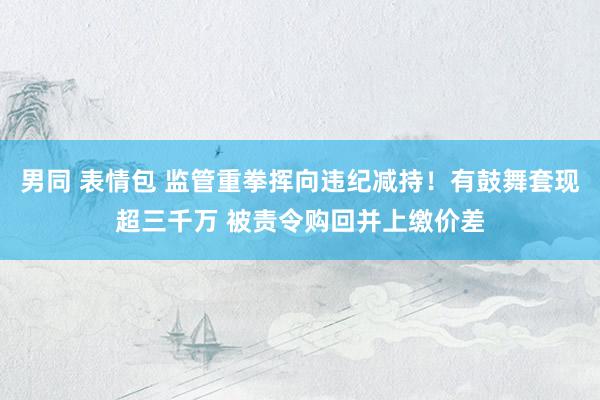 男同 表情包 监管重拳挥向违纪减持！有鼓舞套现超三千万 被责令购回并上缴价差