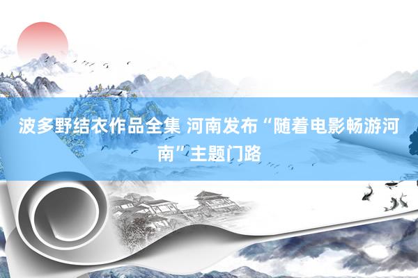 波多野结衣作品全集 河南发布“随着电影畅游河南”主题门路