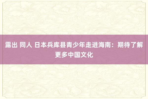 露出 同人 日本兵库县青少年走进海南：期待了解更多中国文化