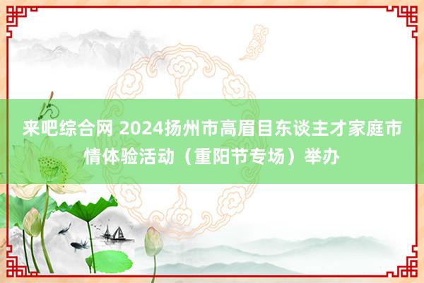 来吧综合网 2024扬州市高眉目东谈主才家庭市情体验活动（重阳节专场）举办