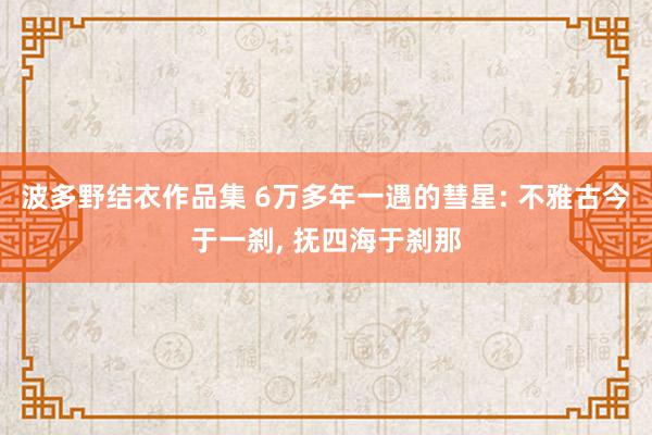 波多野结衣作品集 6万多年一遇的彗星: 不雅古今于一刹， 抚四海于刹那