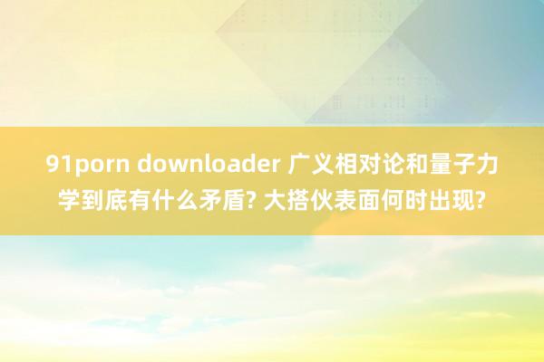 91porn downloader 广义相对论和量子力学到底有什么矛盾? 大搭伙表面何时出现?