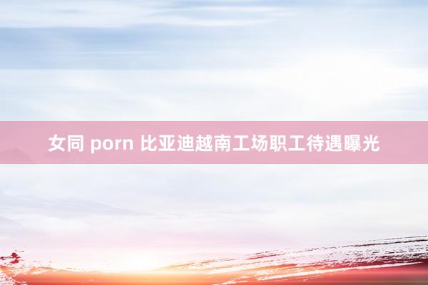 女同 porn 比亚迪越南工场职工待遇曝光