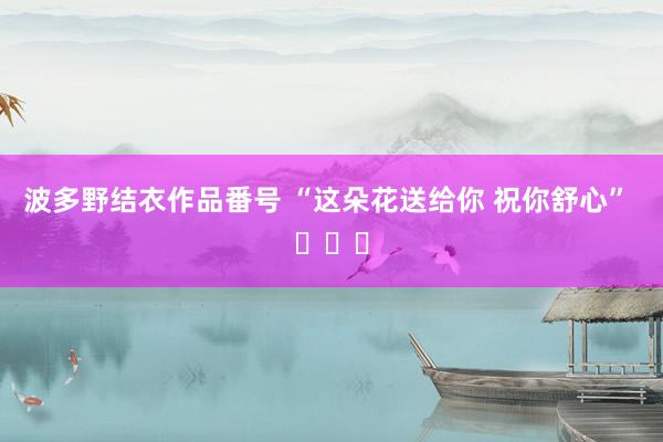 波多野结衣作品番号 “这朵花送给你 祝你舒心” ​​​