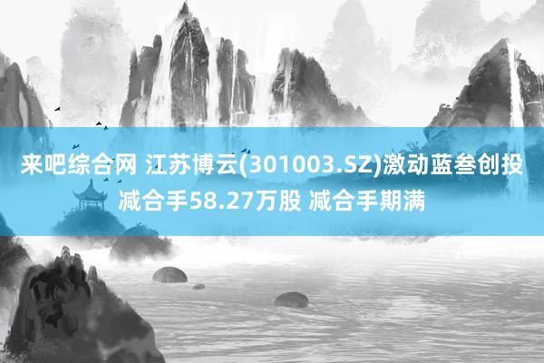 来吧综合网 江苏博云(301003.SZ)激动蓝叁创投减合手58.27万股 减合手期满