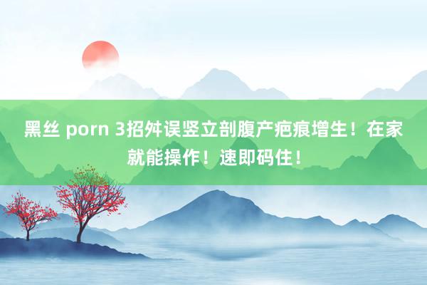 黑丝 porn 3招舛误竖立剖腹产疤痕增生！在家就能操作！速即码住！