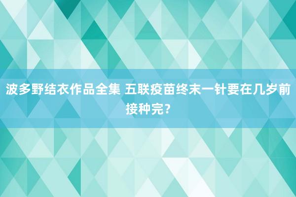 波多野结衣作品全集 五联疫苗终末一针要在几岁前接种完？