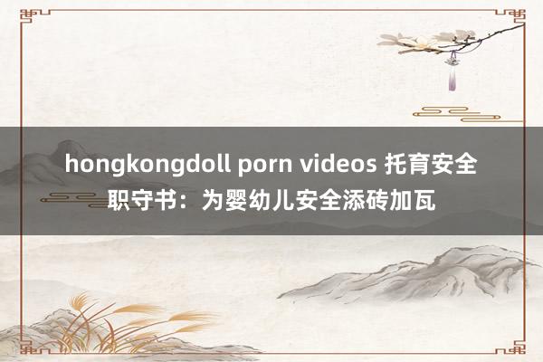 hongkongdoll porn videos 托育安全职守书：为婴幼儿安全添砖加瓦