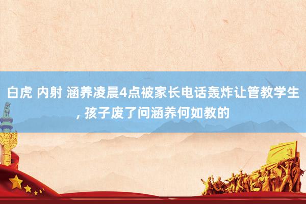 白虎 内射 涵养凌晨4点被家长电话轰炸让管教学生， 孩子废了问涵养何如教的