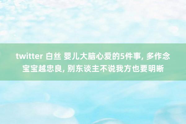 twitter 白丝 婴儿大脑心爱的5件事， 多作念宝宝越忠良， 别东谈主不说我方也要明晰