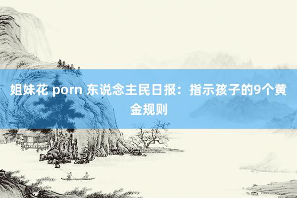 姐妹花 porn 东说念主民日报：指示孩子的9个黄金规则