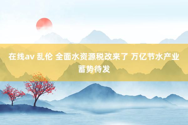 在线av 乱伦 全面水资源税改来了 万亿节水产业蓄势待发