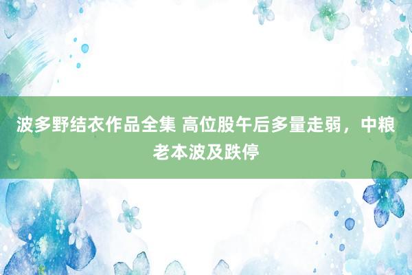 波多野结衣作品全集 高位股午后多量走弱，中粮老本波及跌停