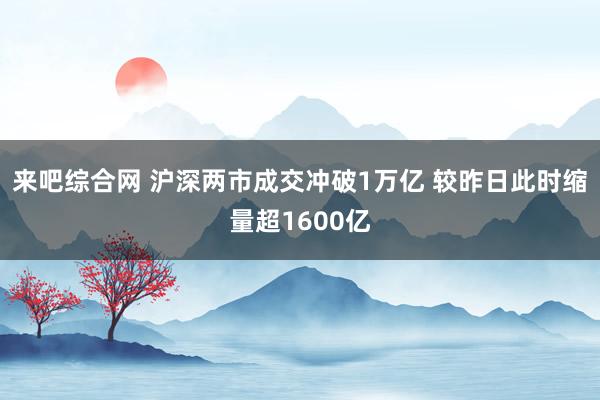 来吧综合网 沪深两市成交冲破1万亿 较昨日此时缩量超1600亿