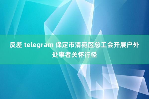 反差 telegram 保定市清苑区总工会开展户外处事者关怀行径