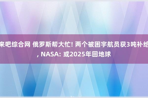 来吧综合网 俄罗斯帮大忙! 两个被困宇航员获3吨补给， NASA: 或2025年回地球