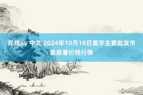 在线av 中文 2024年10月18日寰宇主要批发市集良薯价钱行情