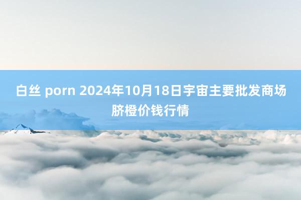 白丝 porn 2024年10月18日宇宙主要批发商场脐橙价钱行情