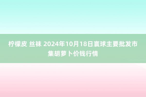 柠檬皮 丝袜 2024年10月18日寰球主要批发市集胡萝卜价钱行情