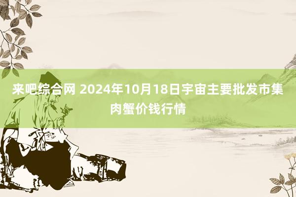 来吧综合网 2024年10月18日宇宙主要批发市集肉蟹价钱行情