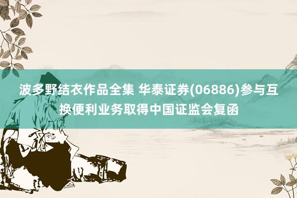 波多野结衣作品全集 华泰证券(06886)参与互换便利业务取得中国证监会复函