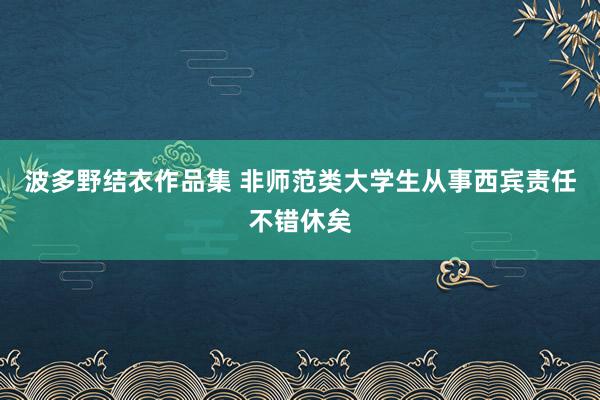 波多野结衣作品集 非师范类大学生从事西宾责任不错休矣