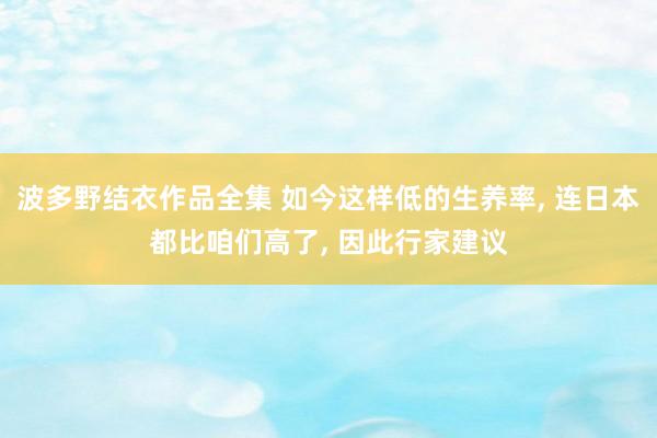 波多野结衣作品全集 如今这样低的生养率， 连日本都比咱们高了， 因此行家建议