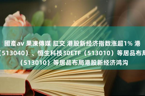 國產av 果凍傳媒 肛交 港股新经济指数涨超1% 港股通互联网ETF（513040）、恒生科技30ETF（513010）等居品布局港股新经济鸿沟