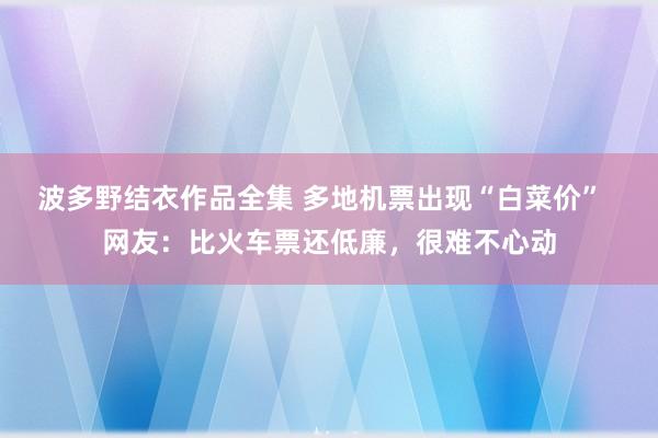 波多野结衣作品全集 多地机票出现“白菜价”  网友：比火车票还低廉，很难不心动