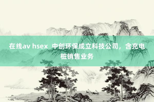 在线av hsex  中创环保成立科技公司，含充电桩销售业务